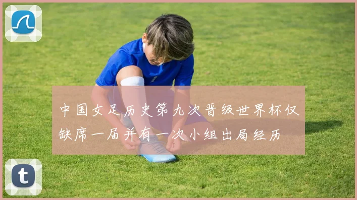 中国女足历史第九次晋级世界杯仅缺席一届并有一次小组出局经历