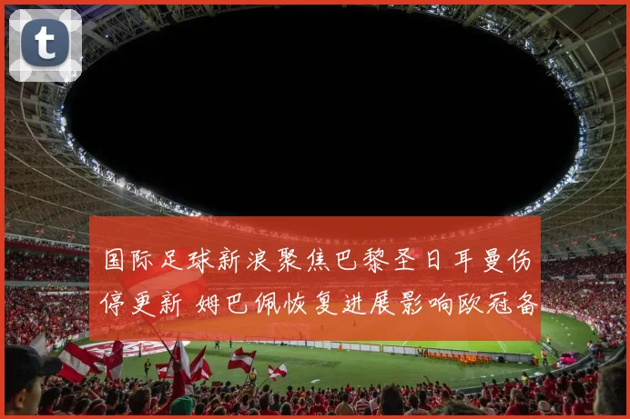 国际足球新浪聚焦巴黎圣日耳曼伤停更新 姆巴佩恢复进展影响欧冠备战
