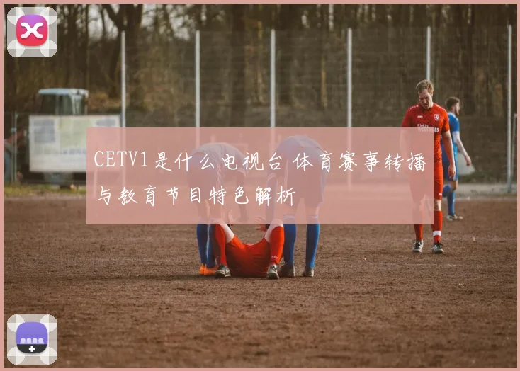 CETV1是什么电视台 体育赛事转播与教育节目特色解析