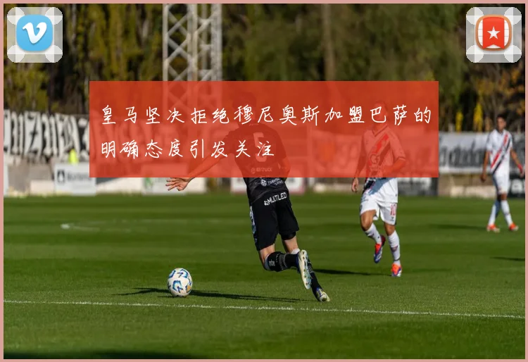 皇马坚决拒绝穆尼奥斯加盟巴萨的明确态度引发关注