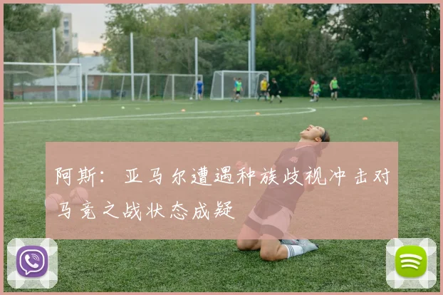 阿斯：亚马尔遭遇种族歧视冲击对马竞之战状态成疑