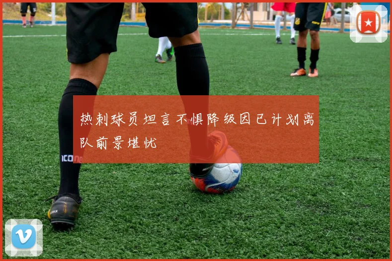 热刺球员坦言不惧降级因已计划离队前景堪忧