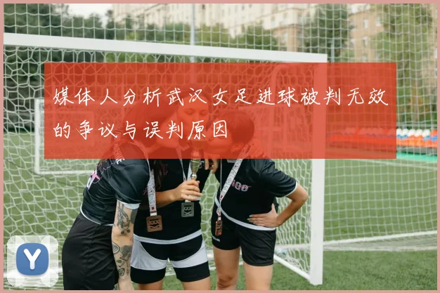 媒体人分析武汉女足进球被判无效的争议与误判原因