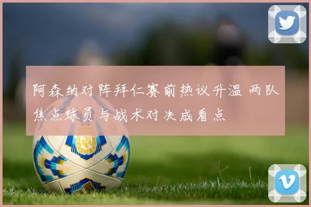 阿森纳对阵拜仁赛前热议升温 两队焦点球员与战术对决成看点