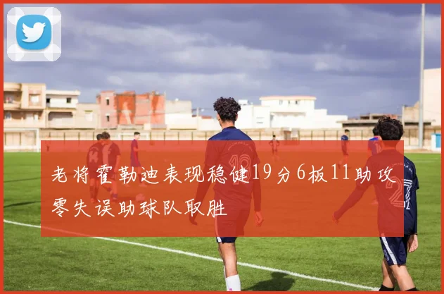 老将霍勒迪表现稳健19分6板11助攻零失误助球队取胜