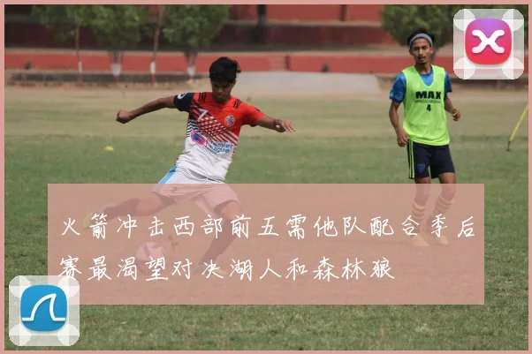 火箭冲击西部前五需他队配合季后赛最渴望对决湖人和森林狼