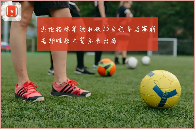 杰伦格林单场狂砍35分创季后赛新高却难救火箭无奈出局