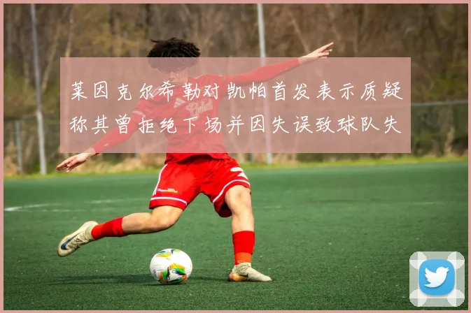 莱因克尔希勒对凯帕首发表示质疑称其曾拒绝下场并因失误致球队失球