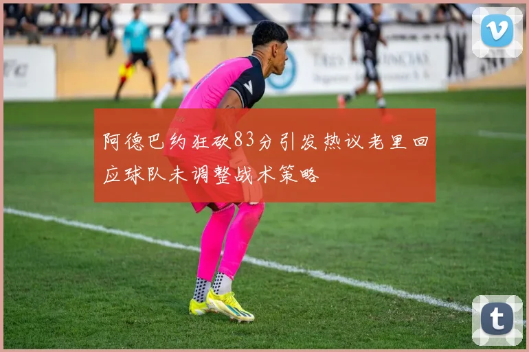 阿德巴约狂砍83分引发热议老里回应球队未调整战术策略
