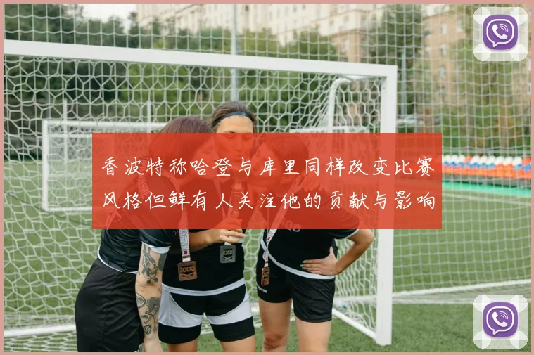 香波特称哈登与库里同样改变比赛风格但鲜有人关注他的贡献与影响