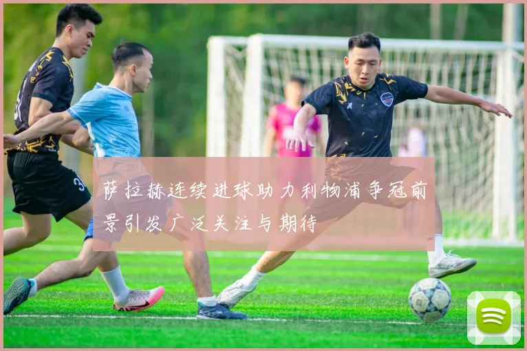 萨拉赫连续进球助力利物浦争冠前景引发广泛关注与期待