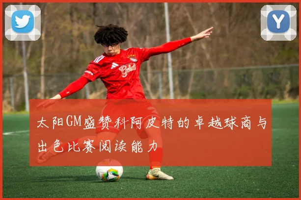 太阳GM盛赞科阿皮特的卓越球商与出色比赛阅读能力